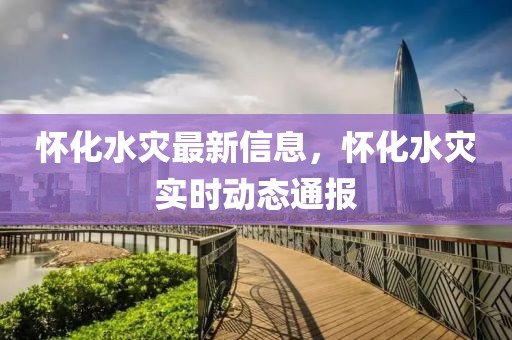 懷化水災(zāi)最新信息，懷化水災(zāi)實(shí)時(shí)動(dòng)態(tài)通報(bào)