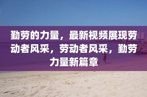 勤勞的力量，最新視頻展現(xiàn)勞動(dòng)者風(fēng)采，勞動(dòng)者風(fēng)采，勤勞力量新篇章