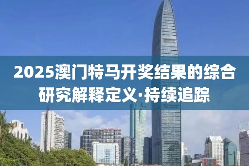 2025澳門特馬開獎結(jié)果的綜合研究解釋定義·持續(xù)追蹤