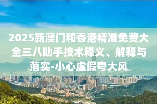 2025新澳門和香港精準(zhǔn)免費(fèi)大全三八助手技術(shù)釋義、解釋與落實(shí)-小心虛假夸大風(fēng)