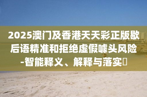 2025澳門及香港天天彩正版歇后語精準和拒絕虛假噱頭風險-智能釋義、解釋與落實?
