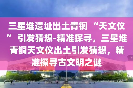 三星堆遺址出土青銅 “天文儀” 引發(fā)猜想-精準(zhǔn)探尋，三星堆青銅天文儀出土引發(fā)猜想，精準(zhǔn)探尋古文明之謎