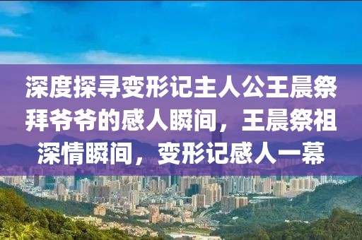 深度探尋變形記主人公王晨祭拜爺爺?shù)母腥怂查g，王晨祭祖深情瞬間，變形記感人一幕