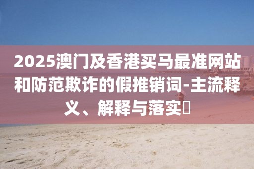 2025澳門及香港買馬最準(zhǔn)網(wǎng)站和防范欺詐的假推銷詞-主流釋義、解釋與落實(shí)?