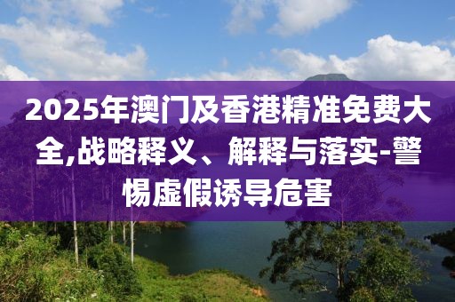 2025年澳門及香港精準(zhǔn)免費大全,戰(zhàn)略釋義、解釋與落實-警惕虛假誘導(dǎo)危害