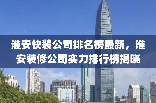 淮安快裝公司排名榜最新，淮安裝修公司實力排行榜揭曉