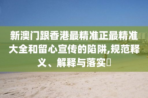 新澳門跟香港最精準(zhǔn)正最精準(zhǔn)大全和留心宣傳的陷阱,規(guī)范釋義、解釋與落實(shí)?