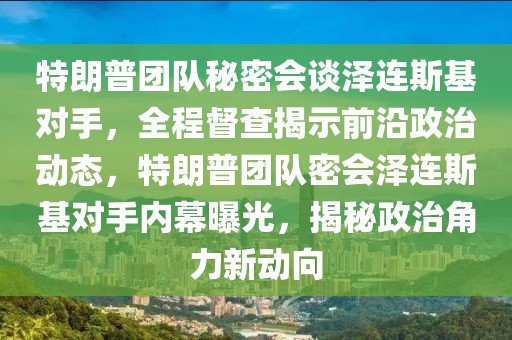 特朗普團隊秘密會談澤連斯基對手，全程督查揭示前沿政治動態(tài)，特朗普團隊密會澤連斯基對手內(nèi)幕曝光，揭秘政治角力新動向
