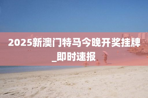 2025新澳門特馬今晚開獎(jiǎng)掛牌_即時(shí)速報(bào)