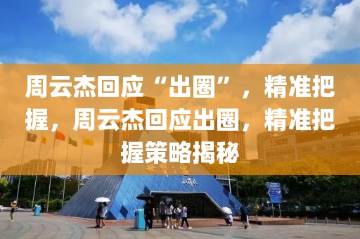 周云杰回應(yīng)“出圈”，精準(zhǔn)把握，周云杰回應(yīng)出圈，精準(zhǔn)把握策略揭秘