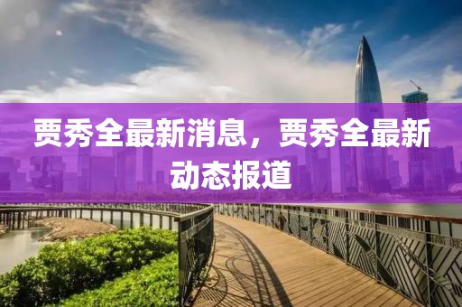 賈秀全最新消息，賈秀全最新動態(tài)報道
