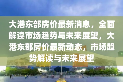 大港東部房價最新消息，全面解讀市場趨勢與未來展望，大港東部房價最新動態(tài)，市場趨勢解讀與未來展望