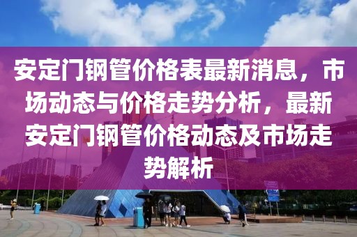 安定門鋼管價(jià)格表最新消息，市場動(dòng)態(tài)與價(jià)格走勢分析，最新安定門鋼管價(jià)格動(dòng)態(tài)及市場走勢解析