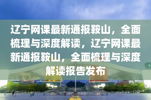 遼寧網(wǎng)課最新通報鞍山，全面梳理與深度解讀，遼寧網(wǎng)課最新通報鞍山，全面梳理與深度解讀報告發(fā)布