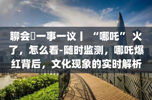 聊會?一事一議丨 “哪吒” 火了，怎么看-隨時監(jiān)測，哪吒爆紅背后，文化現(xiàn)象的實時解析
