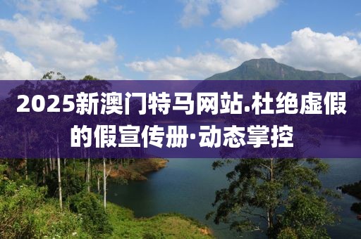 2025新澳門特馬網(wǎng)站.杜絕虛假的假宣傳冊·動(dòng)態(tài)掌控