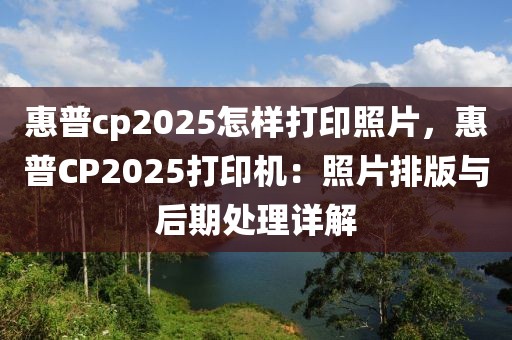 惠普cp2025怎樣打印照片，惠普CP2025打印機(jī)：照片排版與后期處理詳解