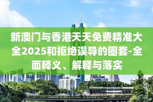 新澳門與香港天天免費精準大全2025和拒絕誤導(dǎo)的圈套-全面釋義、解釋與落實