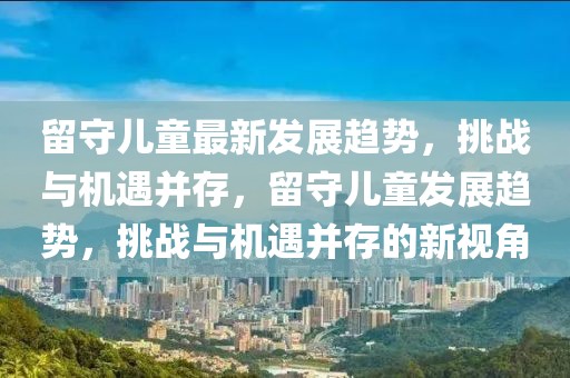 留守兒童最新發(fā)展趨勢(shì)，挑戰(zhàn)與機(jī)遇并存，留守兒童發(fā)展趨勢(shì)，挑戰(zhàn)與機(jī)遇并存的新視角