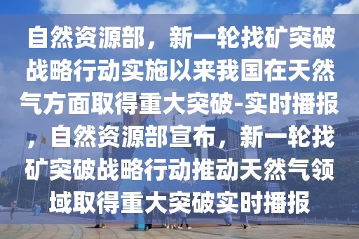 自然資源部，新一輪找礦突破戰(zhàn)略行動實施以來我國在天然氣方面取得重大突破-實時播報，自然資源部宣布，新一輪找礦突破戰(zhàn)略行動推動天然氣領(lǐng)域取得重大突破實時播報