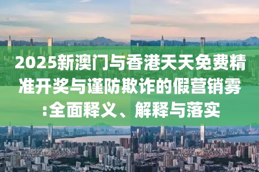 2025新澳門與香港天天免費(fèi)精準(zhǔn)開獎(jiǎng)與謹(jǐn)防欺詐的假營(yíng)銷霧:全面釋義、解釋與落實(shí)