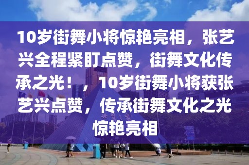 10歲街舞小將驚艷亮相，張藝興全程緊盯點(diǎn)贊，街舞文化傳承之光！，10歲街舞小將獲張藝興點(diǎn)贊，傳承街舞文化之光驚艷亮相