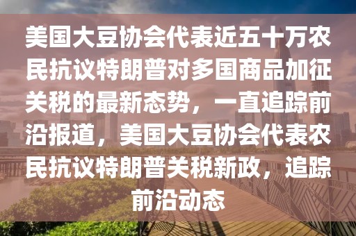 美國大豆協(xié)會代表近五十萬農民抗議特朗普對多國商品加征關稅的最新態(tài)勢，一直追蹤前沿報道，美國大豆協(xié)會代表農民抗議特朗普關稅新政，追蹤前沿動態(tài)