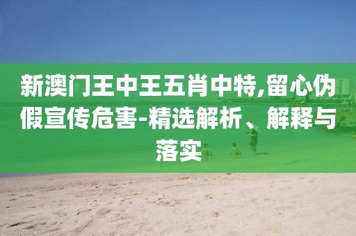 新澳門(mén)王中王五肖中特,留心偽假宣傳危害-精選解析、解釋與落實(shí)