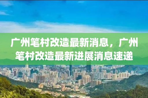 廣州筆村改造最新消息，廣州筆村改造最新進(jìn)展消息速遞