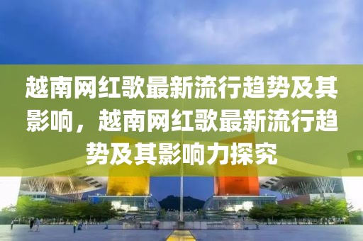 越南網(wǎng)紅歌最新流行趨勢及其影響，越南網(wǎng)紅歌最新流行趨勢及其影響力探究
