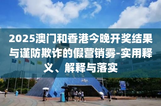 2025澳門和香港今晚開獎結果與謹防欺詐的假營銷霧-實用釋義、解釋與落實