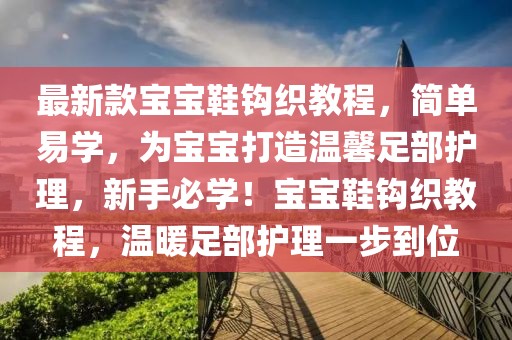 最新款寶寶鞋鉤織教程，簡單易學，為寶寶打造溫馨足部護理，新手必學！寶寶鞋鉤織教程，溫暖足部護理一步到位