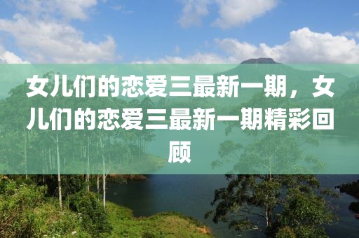 女兒們的戀愛三最新一期，女兒們的戀愛三最新一期精彩回顧