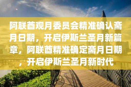 阿聯(lián)酋觀月委員會(huì)精準(zhǔn)確認(rèn)齋月日期，開啟伊斯蘭圣月新篇章，阿聯(lián)酋精準(zhǔn)確定齋月日期，開啟伊斯蘭圣月新時(shí)代