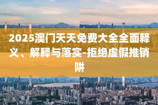 2025澳門天天免費大全全面釋義、解釋與落實-拒絕虛假推銷阱