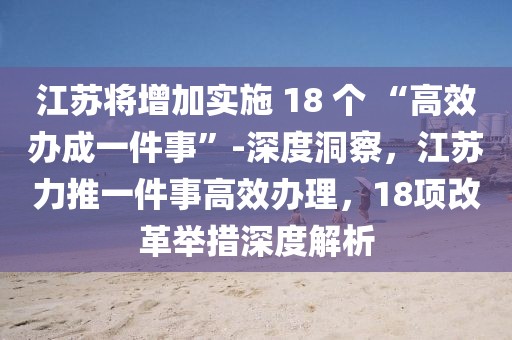 江蘇將增加實(shí)施 18 個(gè) “高效辦成一件事”-深度洞察，江蘇力推一件事高效辦理，18項(xiàng)改革舉措深度解析