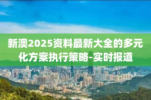 新澳2025資料最新大全的多元化方案執(zhí)行策略-實時報道
