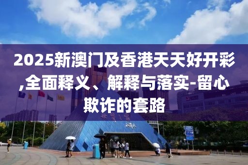 2025新澳門及香港天天好開(kāi)彩,全面釋義、解釋與落實(shí)-留心欺詐的套路