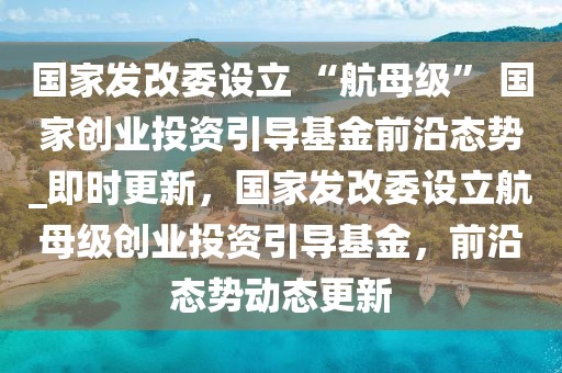 國家發(fā)改委設(shè)立 “航母級(jí)” 國家創(chuàng)業(yè)投資引導(dǎo)基金前沿態(tài)勢_即時(shí)更新，國家發(fā)改委設(shè)立航母級(jí)創(chuàng)業(yè)投資引導(dǎo)基金，前沿態(tài)勢動(dòng)態(tài)更新