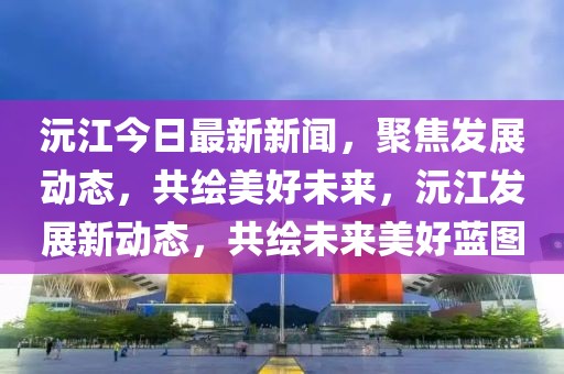 沅江今日最新新聞，聚焦發(fā)展動(dòng)態(tài)，共繪美好未來，沅江發(fā)展新動(dòng)態(tài)，共繪未來美好藍(lán)圖