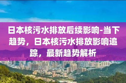 日本核污水排放后續(xù)影響-當(dāng)下趨勢(shì)，日本核污水排放影響追蹤，最新趨勢(shì)解析