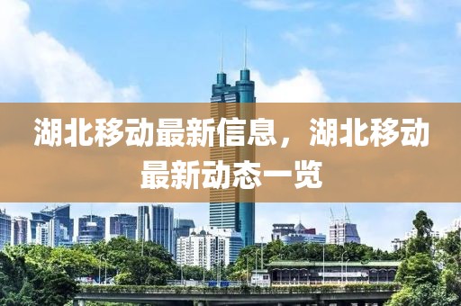 湖北移動最新信息，湖北移動最新動態(tài)一覽