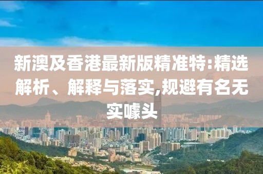 新澳及香港最新版精準特:精選解析、解釋與落實,規(guī)避有名無實噱頭