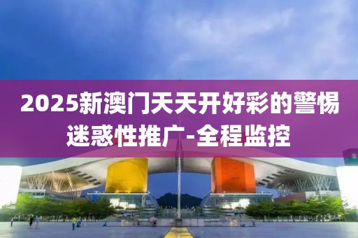2025新澳門天天開好彩的警惕迷惑性推廣-全程監(jiān)控