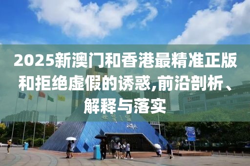 2025新澳門和香港最精準正版和拒絕虛假的誘惑,前沿剖析、解釋與落實