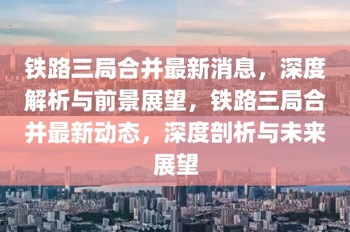 鐵路三局合并最新消息，深度解析與前景展望，鐵路三局合并最新動態(tài)，深度剖析與未來展望