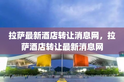 拉薩最新酒店轉(zhuǎn)讓消息網(wǎng)，拉薩酒店轉(zhuǎn)讓最新消息網(wǎng)