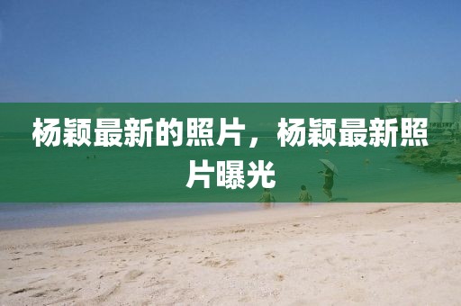 楊穎最新的照片，楊穎最新照片曝光