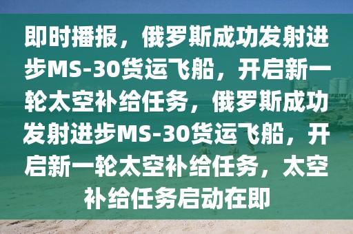即時(shí)播報(bào)，俄羅斯成功發(fā)射進(jìn)步MS-30貨運(yùn)飛船，開啟新一輪太空補(bǔ)給任務(wù)，俄羅斯成功發(fā)射進(jìn)步MS-30貨運(yùn)飛船，開啟新一輪太空補(bǔ)給任務(wù)，太空補(bǔ)給任務(wù)啟動(dòng)在即