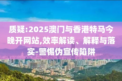 質疑:2025澳門與香港特馬今晚開網站,效率解讀、解釋與落實-警惕偽宣傳陷阱